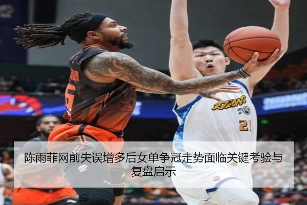 陈雨菲网前失误增多后女单争冠走势面临关键考验与复盘启示 | FBSPORTS