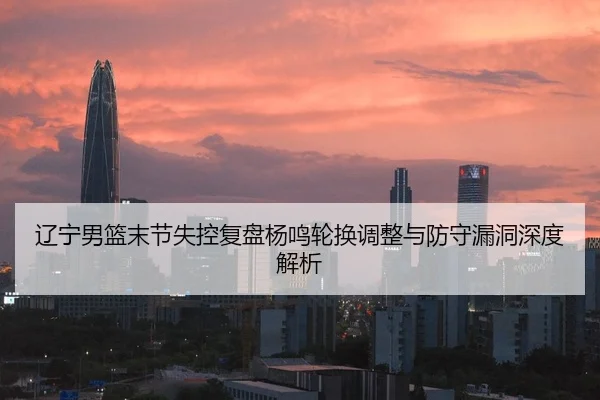 辽宁男篮末节失控复盘杨鸣轮换调整与防守漏洞深度解析 | FBSPORTS